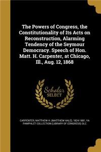 The Powers of Congress, the Constitutionality of Its Acts on Reconstruction, Alarming Tendency of the Seymour Democracy. Speech of Hon. Matt. H. Carpenter, at Chicago, Ill., Aug. 12, 1868