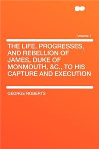 The Life, Progresses, and Rebellion of James, Duke of Monmouth, &C., to His Capture and Execution Volume 1