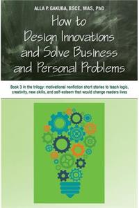 How to Design Innovations and Solve Business and Personal Problems: Book 3 in trilogy: motivational nonfiction short stories to teach logic, creativity, new skills, and self-esteem that would change readers lives