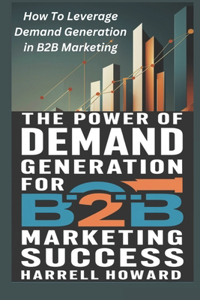 Power of Demand Generation For B2B Marketing Success: How To Leverage Demand Generation in B2B Marketing