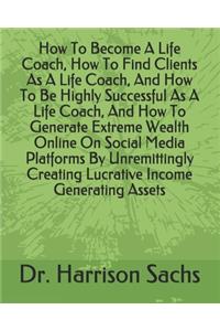 How To Become A Life Coach, How To Find Clients As A Life Coach, And How To Be Highly Successful As A Life Coach, And How To Generate Extreme Wealth Online On Social Media Platforms By Unremittingly Creating Lucrative Income Generating Assets