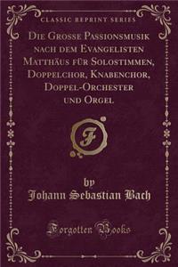 Die Grosse Passionsmusik Nach Dem Evangelisten Matthäus Für Solostimmen, Doppelchor, Knabenchor, Doppel-Orchester Und Orgel (Classic Reprint)