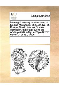 Morning & Evening Amusements, at Merlin's Mechanical Museum, No. 11. Princes Street, Hanover Square. Admission, Every Day During the Whole Year (Sundays Excepted) from Eleven Till Three O'Clock
