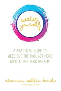 Water Yourself: A Practical Guide to Weed Out the Bad, Get More Good & Live Your Dreams