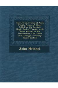 The Life and Times of Aodh O'Neill, Prince of Ulster: Called by the English, Hugh, Earl of Tyrone, with Some Account of His Predecessors, Con. Shane and Tirlough