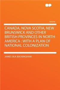 Canada, Nova Scotia, New Brunswick and Other British Provinces in North America: With a Plan of National Colonization