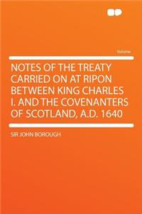 Notes of the Treaty Carried on at Ripon Between King Charles I. and the Covenanters of Scotland, A.D. 1640