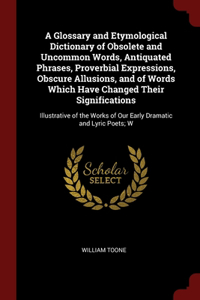 Glossary and Etymological Dictionary of Obsolete and Uncommon Words, Antiquated Phrases, Proverbial Expressions, Obscure Allusions, and of Words Which Have Changed Their Significations