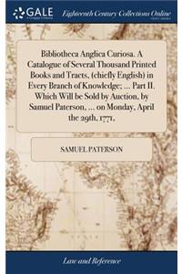 Bibliotheca Anglica Curiosa. a Catalogue of Several Thousand Printed Books and Tracts, (Chiefly English) in Every Branch of Knowledge; ... Part II. Which Will Be Sold by Auction, by Samuel Paterson, ... on Monday, April the 29th, 1771,