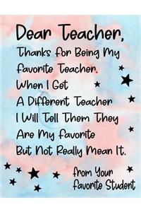 Dear Teacher, Thanks For Being My Favorite Teacher. When I Get A Different Teacher I Will Tell Them They Are My Favorite But Not Really Mean It. From Your Favorite Student