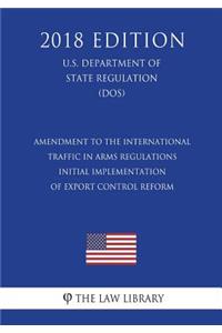 Amendment to the International Traffic in Arms Regulations - Initial Implementation of Export Control Reform (U.S. Department of State Regulation) (DOS) (2018 Edition)