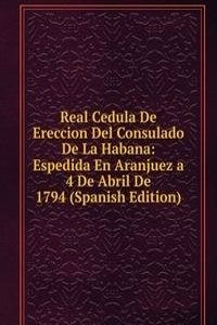 Real Cedula De Ereccion Del Consulado De La Habana: Espedida En Aranjuez a 4 De Abril De 1794 (Spanish Edition)