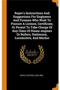 Roper's Instructions and Suggestions for Engineers and Firemen Who Wish to Procure a License, Certificate, or Permit to Take Charge of Any Class of Steam-Engines or Boilers, Stationary, Locomotive, and Marine
