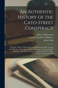 Authentic History of the Cato-Street Conspiracy; With the Trials at Large of the Conspirators, for High Treason And Murder; a Description of Their Weapons And Combustible Machines, And Every Particular Connected With the Rise, Progress, Discovery,