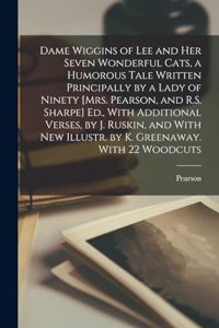 Dame Wiggins of Lee and Her Seven Wonderful Cats, a Humorous Tale Written Principally by a Lady of Ninety [Mrs. Pearson, and R.S. Sharpe] Ed., With Additional Verses, by J. Ruskin, and With New Illustr. by K. Greenaway. With 22 Woodcuts