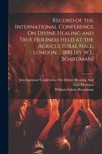 Record of the International Conference On Divine Healing and True Holiness Held at the Agricultural Hall, London ... 1885 [By W.E. Boardman]