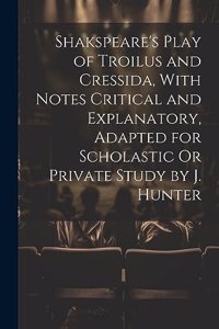 Shakspeare's Play of Troilus and Cressida, With Notes Critical and Explanatory, Adapted for Scholastic Or Private Study by J. Hunter