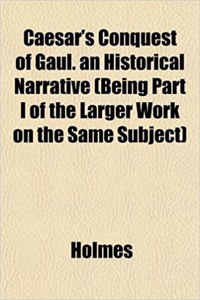 Caesar's Conquest of Gaul. an Historical Narrative (Being Part I of the Larger Work on the Same Subject)