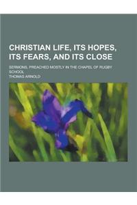 Christian Life, Its Hopes, Its Fears, and Its Close; Sermons, Preached Mostly in the Chapel of Rugby School