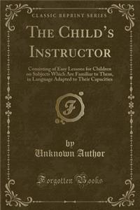 The Child's Instructor: Consisting of Easy Lessons for Children on Subjects Which Are Familiar to Them, in Language Adapted to Their Capacities (Classic Reprint)