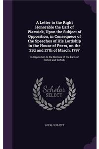 Letter to the Right Honorable the Earl of Warwick, Upon the Subject of Opposition, in Consequece of the Speeches of His Lordship in the House of Peers, on the 23d and 27th of March, 1797