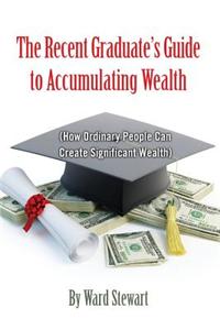 The Recent Graduate's Guide to Accumulating Wealth: How Ordinary People Can Create Significant Wealth