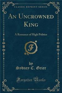 An Uncrowned King: A Romance of High Politics (Classic Reprint)
