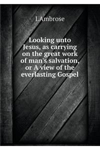 Looking Unto Jesus, as Carrying on the Great Work of Man's Salvation, or a View of the Everlasting Gospel