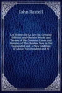 Les Termes De La Ley: Or, Certaine Difficult and Obscure Words and Termes of the Common Lawes and Statutes of This Realme Now in Vse Expounded and . a New Addition of Aboue Two Hundred and Fi