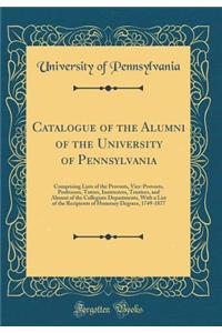 Catalogue of the Alumni of the University of Pennsylvania: Comprising Lists of the Provosts, Vice-Provosts, Professors, Tutors, Instructors, Trustees, and Alumni of the Collegiate Departments, With a List of the Recipients of Honorary Degrees, 1749