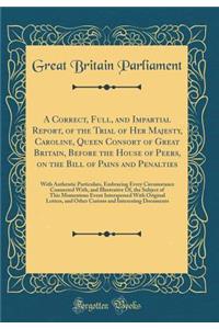 A Correct, Full, and Impartial Report, of the Trial of Her Majesty, Caroline, Queen Consort of Great Britain, Before the House of Peers, on the Bill of Pains and Penalties: With Authentic Particulars, Embracing Every Circumstance Connected With, an