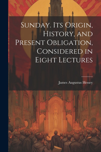 Sunday. Its Origin, History, and Present Obligation, Considered in Eight Lectures