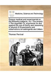 Essays medical and experimental on the following subjects, viz I The empiric II The dogmatic Or, arguments for and against the use of theory and reasoning in physick III Experiments and observations on astringents and bitters