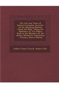The Life and Times of Samuel Crompton: Inventor of the Spinning Machine Called the Mule: Being the Substance of Two Papers Read to the Members of the Bolton Mechanics' Institution