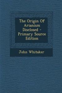 The Origin of Arianism Disclosed - Primary Source Edition