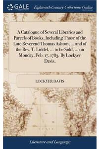 A Catalogue of Several Libraries and Parcels of Books, Including Those of the Late Reverend Thomas Ashton, ... and of the Rev. T. Liddel, ... to Be Sold, ... on Monday, Feb. 17, 1783. by Lockyer Davis,