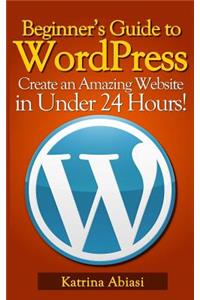 Beginner's Guide to Wordpress: Create an Amazing Website in Under 24 Hours!