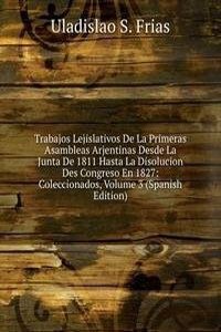 Trabajos Lejislativos De La Primeras Asambleas Arjentinas Desde La Junta De 1811 Hasta La Disolucion Des Congreso En 1827: Coleccionados, Volume 3 (Spanish Edition)