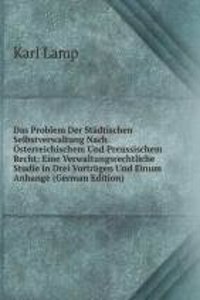 Das Problem Der Stadtischen Selbstverwaltung Nach Osterreichischem Und Preussischem Recht: Eine Verwaltungsrechtliche Studie in Drei Vortragen Und Einum Anhange (German Edition)