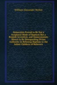 Immersion Proved to Be Not a Scriptural Mode of Baptism But a Romish Invention, and Immersionists Shewn to Be Disregarding Divine Authority in Refusing Baptism to the Infant Children of Believers