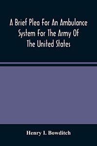 A Brief Plea For An Ambulance System For The Army Of The United States, As Drawn From The Extra Sufferings Of The Late Lieut. Bowditch And A Wounded Comrade