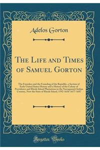 The Life and Times of Samuel Gorton: The Founders and the Founding of the Republic, a Section of Early United States History and a History of the Colony of Providence and Rhode Island Plantations in the Narragansett Indian Country, Now the State of: The Founders and the Founding of the Republic, a Section of Early United States History and a History of the Colony of Providence and Rhode Island P