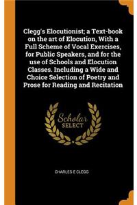Clegg's Elocutionist; a Text-book on the art of Elocution, With a Full Scheme of Vocal Exercises, for Public Speakers, and for the use of Schools and Elocution Classes. Including a Wide and Choice Selection of Poetry and Prose for Reading and Recit