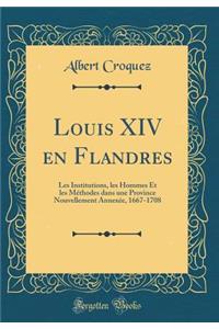 Louis XIV en Flandres: Les Institutions, les Hommes Et les Méthodes dans une Province Nouvellement Annexée, 1667-1708 (Classic Reprint)