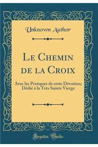 Le Chemin de la Croix: Avec les Pratiques de cette Dévotion; Dédié à la Très Sainte Vierge (Classic Reprint)