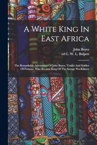 White King In East Africa; The Remarkable Adventures Of John Boyes, Trader And Soldier Of Fortune, Who Became King Of The Savage Wa-kikuyu