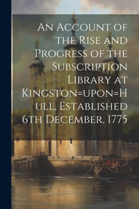 An Account of the Rise and Progress of the Subscription Library at Kingston=upon=Hull, Established 6th December, 1775