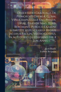 Dissertatio Gradualis De Primordiis Chemiæ, Quam, Venia Amplissimæ Fac. Philos. Upsal. Præside Mag. Torb. Bergman ... Publico Examini Submittit Stipendiarius Regius Jacobus Paulin, Vestrogothus, In Auditorio Gustaviano Die 4 Jun. Anno 1779...