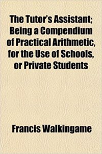 The Tutor's Assistant; Being a Compendium of Practical Arithmetic, for the Use of Schools, or Private Students