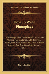 How to Write Photoplays: A Thoroughly Practical Guide to Photoplay Writing, Full Explanation of Technical Terms, New Ideas, Plots and Action Scenery Synopsis and One Complet